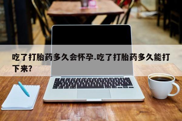 药流药在线购买吃了打胎药多久会怀孕.吃了打胎药多久能打下来？