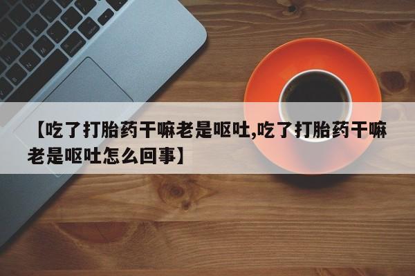 药流药在线购买【吃了打胎药干嘛老是呕吐,吃了打胎药干嘛老是呕吐怎么回事】