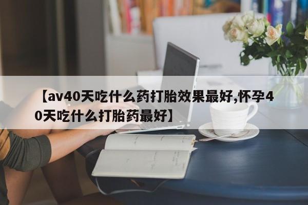 药流药在线购买【av40天吃什么药打胎效果最好,怀孕40天吃什么打胎药最好】