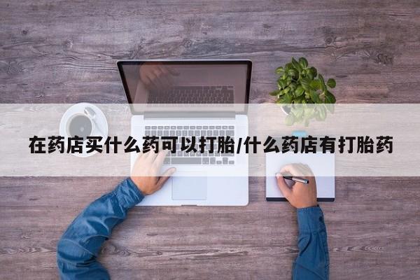药流药在线购买在药店买什么药可以打胎/什么药店有打胎药