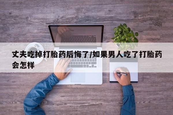 药流药在线购买丈夫吃掉打胎药后悔了/如果男人吃了打胎药会怎样