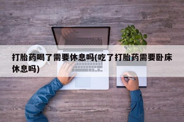 药流药在线购买打胎药喝了需要休息吗(吃了打胎药需要卧床休息吗)