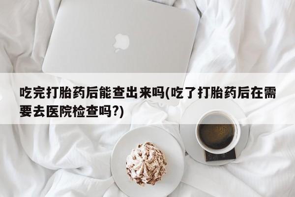 药流药在线购买吃完打胎药后能查出来吗(吃了打胎药后在需要去医院检查吗?)