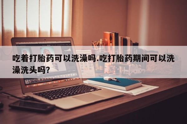 药流药在线购买吃着打胎药可以洗澡吗.吃打胎药期间可以洗澡洗头吗？
