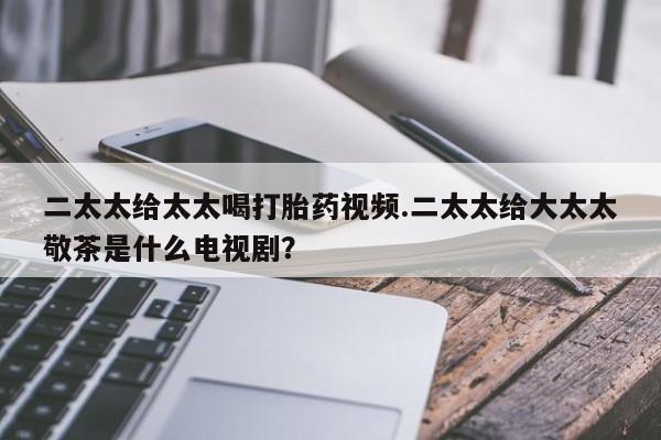 药流药在线购买二太太给太太喝打胎药视频.二太太给大太太敬茶是什么电视剧？