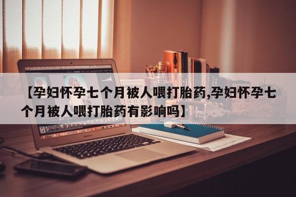 药流药在线购买【孕妇怀孕七个月被人喂打胎药,孕妇怀孕七个月被人喂打胎药有影响吗】