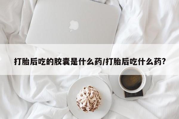 药流药在线购买打胎后吃的胶囊是什么药/打胎后吃什么药?