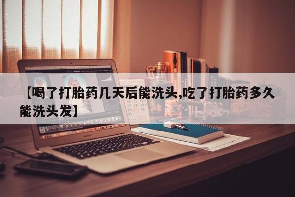 药流药在线购买【喝了打胎药几天后能洗头,吃了打胎药多久能洗头发】