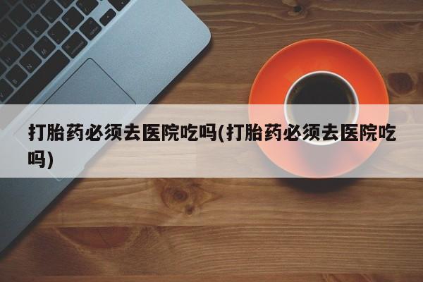 药流药在线购买打胎药必须去医院吃吗(打胎药必须去医院吃吗)