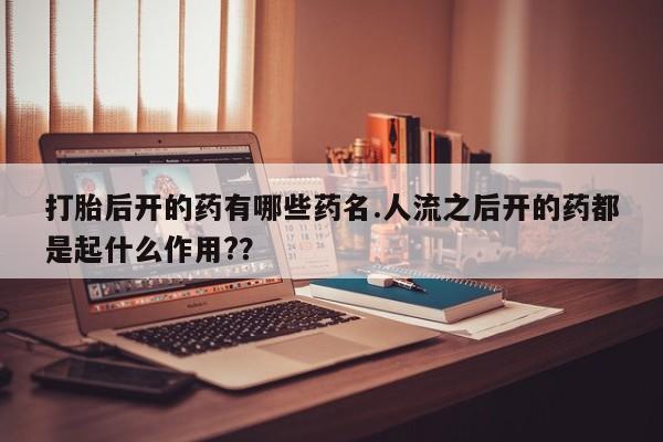 药流药在线购买打胎后开的药有哪些药名.人流之后开的药都是起什么作用?？