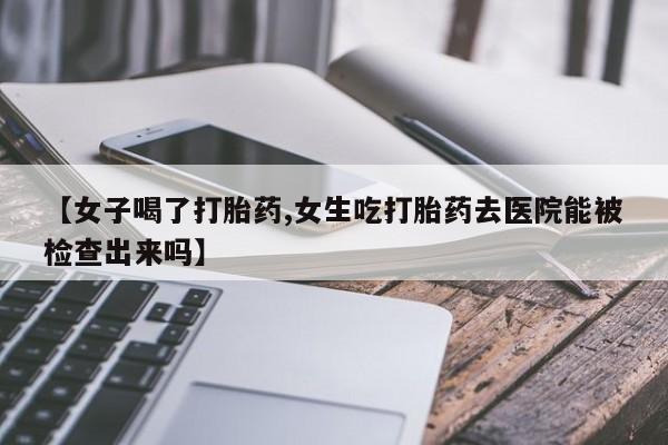 药流药在线购买【女子喝了打胎药,女生吃打胎药去医院能被检查出来吗】