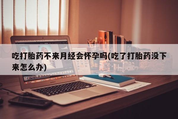 药流药在线购买吃打胎药不来月经会怀孕吗(吃了打胎药没下来怎么办)