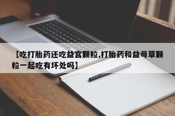药流药在线购买【吃打胎药还吃益宫颗粒,打胎药和益母草颗粒一起吃有坏处吗】
