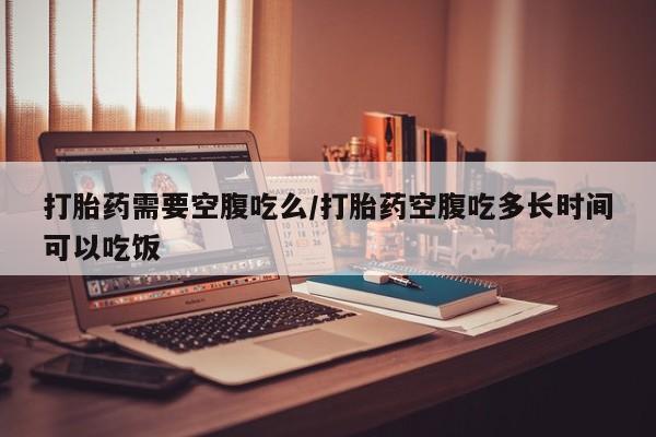 药流药在线购买打胎药需要空腹吃么/打胎药空腹吃多长时间可以吃饭