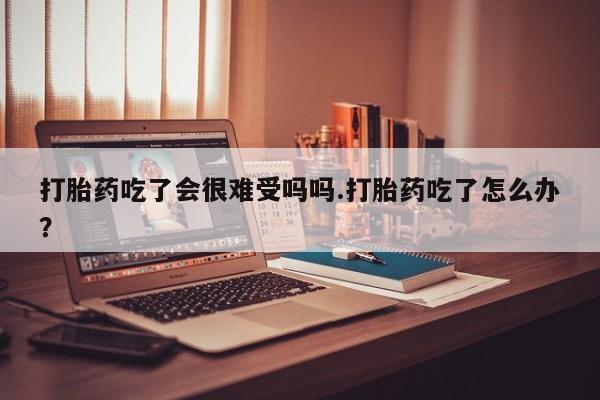 药流药在线购买打胎药吃了会很难受吗吗.打胎药吃了怎么办？