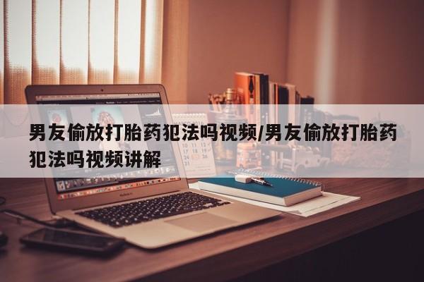 药流药在线购买男友偷放打胎药犯法吗视频/男友偷放打胎药犯法吗视频讲解