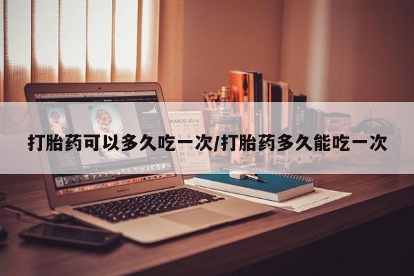 药流药在线购买打胎药可以多久吃一次/打胎药多久能吃一次