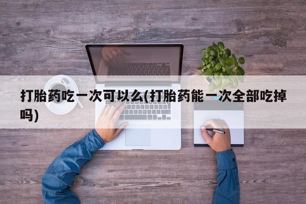 药流药在线购买打胎药吃一次可以么(打胎药能一次全部吃掉吗)