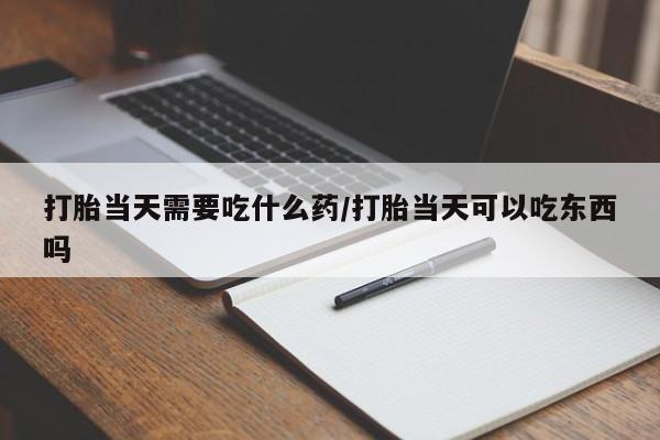 药流药在线购买打胎当天需要吃什么药/打胎当天可以吃东西吗