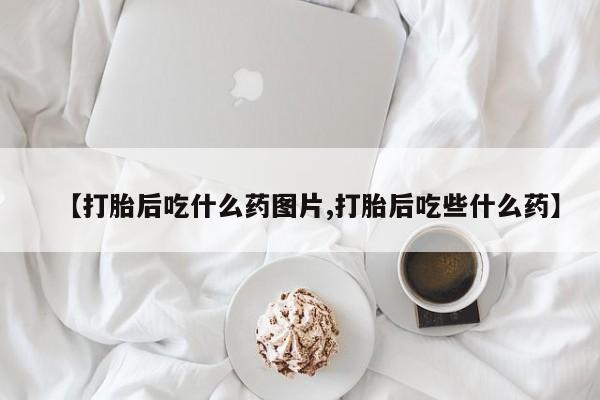 药流药在线购买【打胎后吃什么药图片,打胎后吃些什么药】