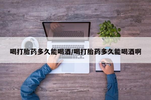 药流药在线购买喝打胎药多久能喝酒/喝打胎药多久能喝酒啊