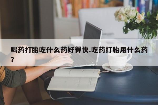 药流药在线购买喝药打胎吃什么药好得快.吃药打胎用什么药？