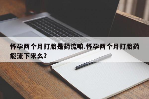 药流药在线购买怀孕两个月打胎是药流嘛.怀孕两个月打胎药能流下来么？