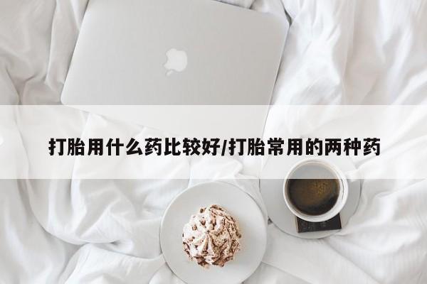 药流药在线购买打胎用什么药比较好/打胎常用的两种药