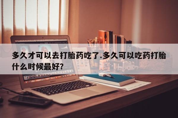 药流药在线购买多久才可以去打胎药吃了.多久可以吃药打胎什么时候最好？