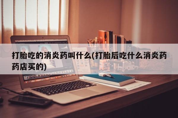 药流药在线购买打胎吃的消炎药叫什么(打胎后吃什么消炎药药店买的)