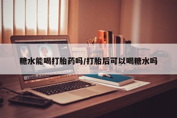 药流药在线购买糖水能喝打胎药吗/打胎后可以喝糖水吗