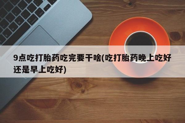 药流药在线购买9点吃打胎药吃完要干啥(吃打胎药晚上吃好还是早上吃好)