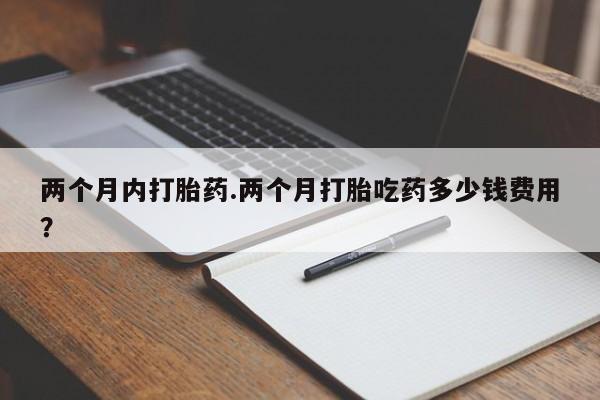 药流药在线购买两个月内打胎药.两个月打胎吃药多少钱费用？