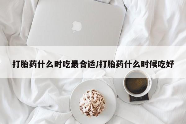 药流药在线购买打胎药什么时吃最合适/打胎药什么时候吃好
