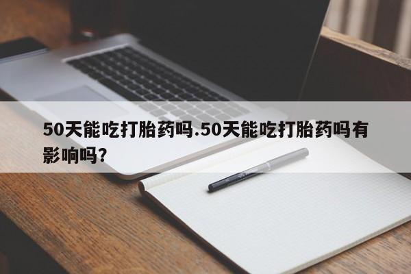 药流药在线购买50天能吃打胎药吗.50天能吃打胎药吗有影响吗?