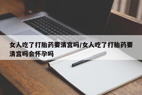 药流药在线购买女人吃了打胎药要清宫吗/女人吃了打胎药要清宫吗会怀孕吗